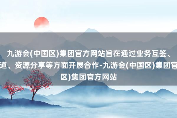 九游会(中国区)集团官方网站旨在通过业务互鉴、环境布道、资源分享等方面开展合作-九游会(中国区)集团官方网站