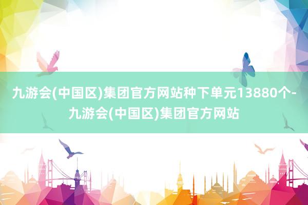 九游会(中国区)集团官方网站种下单元13880个-九游会(中国区)集团官方网站