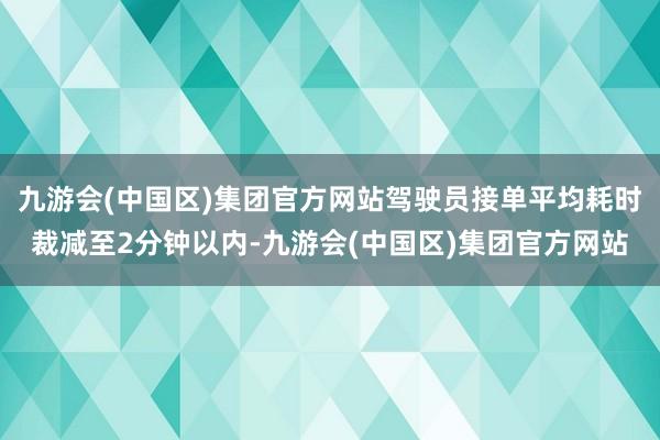 九游会(中国区)集团官方网站驾驶员接单平均耗时裁减至2分钟以内-九游会(中国区)集团官方网站