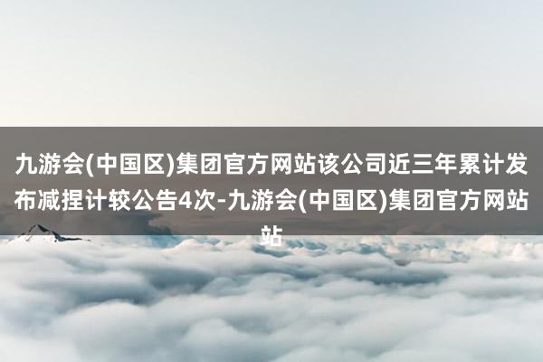 九游会(中国区)集团官方网站该公司近三年累计发布减捏计较公告4次-九游会(中国区)集团官方网站