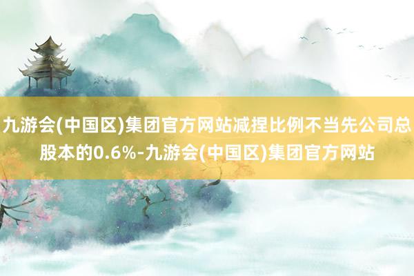 九游会(中国区)集团官方网站减捏比例不当先公司总股本的0.6%-九游会(中国区)集团官方网站