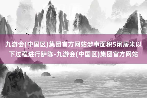 九游会(中国区)集团官方网站涉事面积5闲居米以下过程进行胪陈-九游会(中国区)集团官方网站