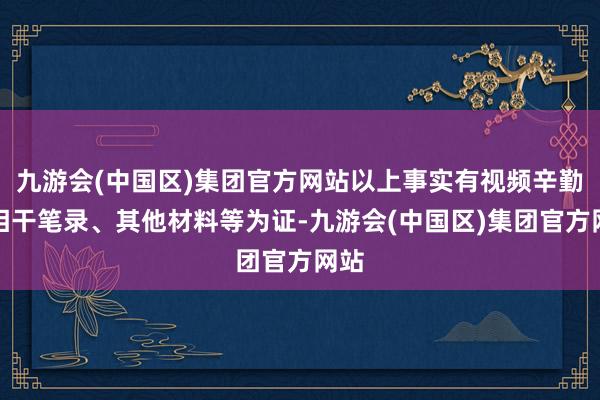 九游会(中国区)集团官方网站以上事实有视频辛勤、相干笔录、其他材料等为证-九游会(中国区)集团官方网站