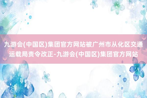 九游会(中国区)集团官方网站被广州市从化区交通运载局责令改正-九游会(中国区)集团官方网站