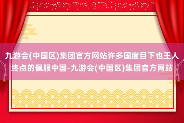 九游会(中国区)集团官方网站许多国度目下也王人终点的佩服中国-九游会(中国区)集团官方网站