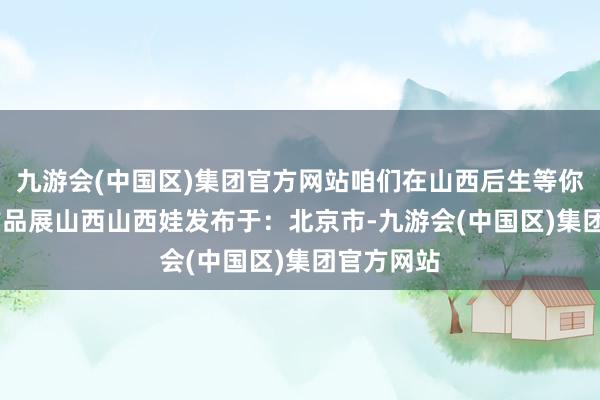 九游会(中国区)集团官方网站咱们在山西后生等你”  后生作品展山西山西娃发布于：北京市-九游会(中国区)集团官方网站