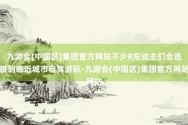 九游会(中国区)集团官方网站不少R东谈主们会选拔到临近城市自驾游玩-九游会(中国区)集团官方网站