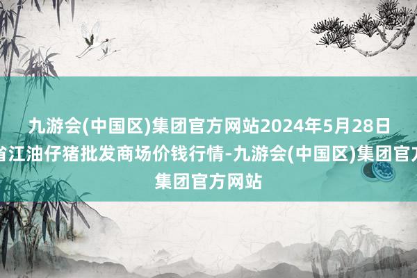 九游会(中国区)集团官方网站2024年5月28日四川省江油仔猪批发商场价钱行情-九游会(中国区)集团官方网站