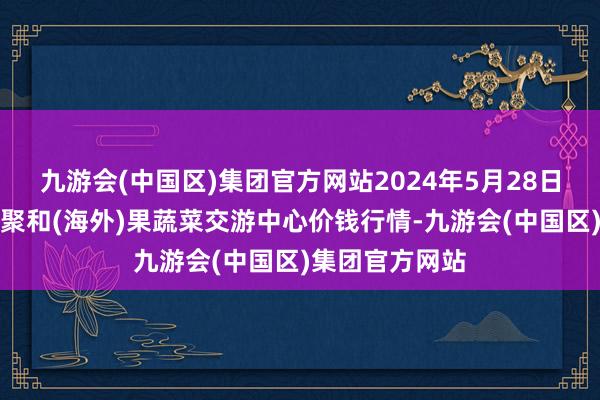 九游会(中国区)集团官方网站2024年5月28日四川成齐龙泉聚和(海外)果蔬菜交游中心价钱行情-九游会(中国区)集团官方网站