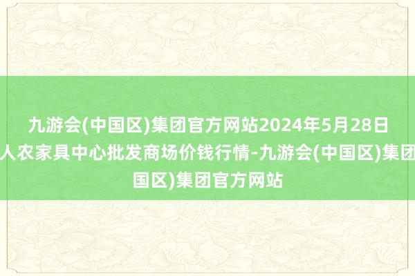 九游会(中国区)集团官方网站2024年5月28日四川成王人农家具中心批发商场价钱行情-九游会(中国区)集团官方网站