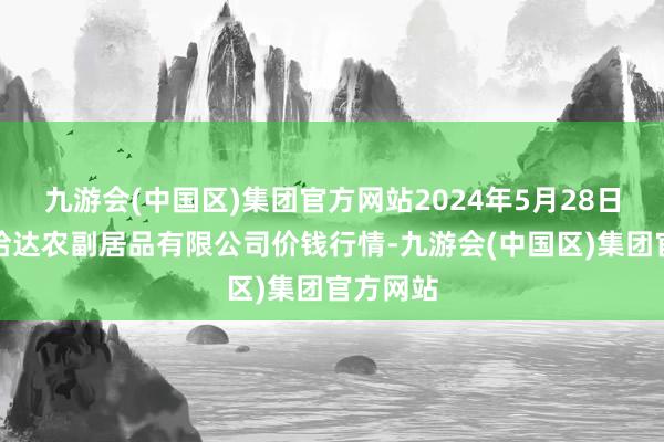 九游会(中国区)集团官方网站2024年5月28日哈尔滨哈达农副居品有限公司价钱行情-九游会(中国区)集团官方网站