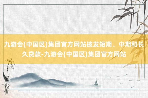 九游会(中国区)集团官方网站披发短期、中期和长久贷款-九游会(中国区)集团官方网站