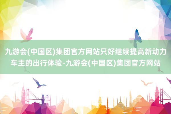 九游会(中国区)集团官方网站只好继续提高新动力车主的出行体验-九游会(中国区)集团官方网站