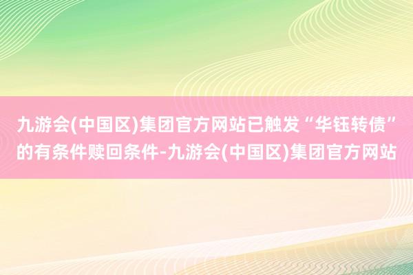 九游会(中国区)集团官方网站已触发“华钰转债”的有条件赎回条件-九游会(中国区)集团官方网站