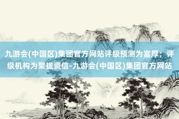 九游会(中国区)集团官方网站评级预测为富厚；评级机构为聚拢资信-九游会(中国区)集团官方网站