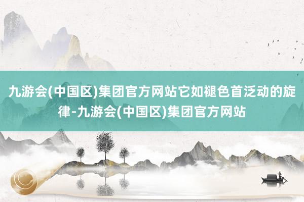 九游会(中国区)集团官方网站它如褪色首泛动的旋律-九游会(中国区)集团官方网站