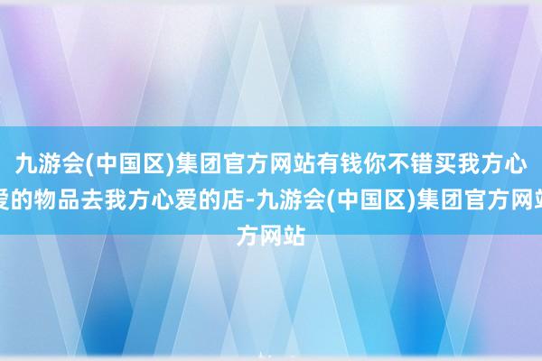 九游会(中国区)集团官方网站有钱你不错买我方心爱的物品去我方心爱的店-九游会(中国区)集团官方网站