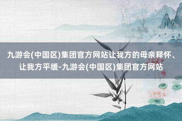 九游会(中国区)集团官方网站让我方的母亲释怀、让我方平缓-九游会(中国区)集团官方网站