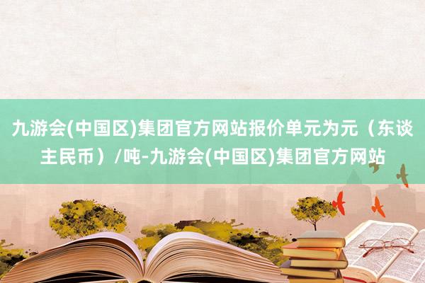 九游会(中国区)集团官方网站报价单元为元（东谈主民币）/吨-九游会(中国区)集团官方网站