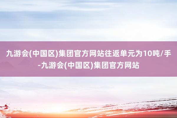 九游会(中国区)集团官方网站往返单元为10吨/手-九游会(中国区)集团官方网站