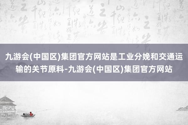 九游会(中国区)集团官方网站是工业分娩和交通运输的关节原料-九游会(中国区)集团官方网站