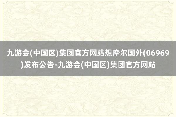 九游会(中国区)集团官方网站想摩尔国外(06969)发布公告-九游会(中国区)集团官方网站