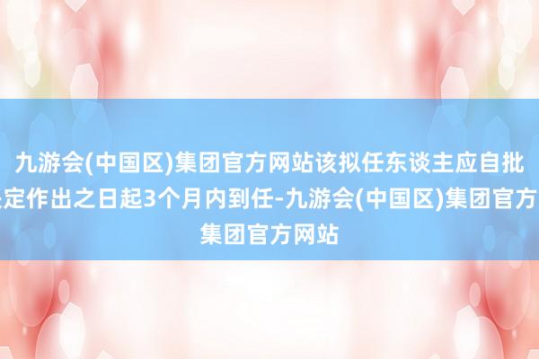 九游会(中国区)集团官方网站该拟任东谈主应自批准决定作出之日起3个月内到任-九游会(中国区)集团官方网站