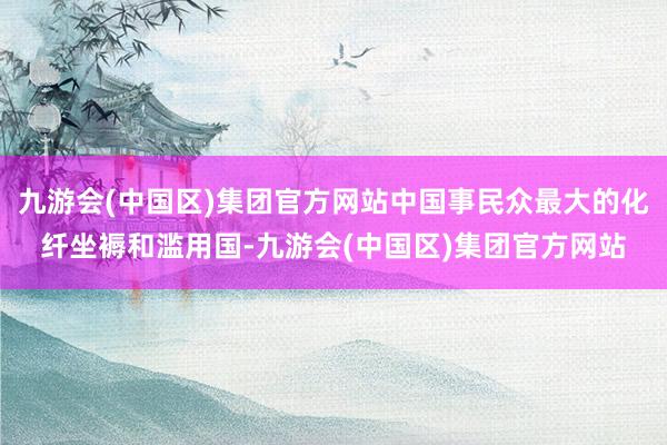 九游会(中国区)集团官方网站中国事民众最大的化纤坐褥和滥用国-九游会(中国区)集团官方网站