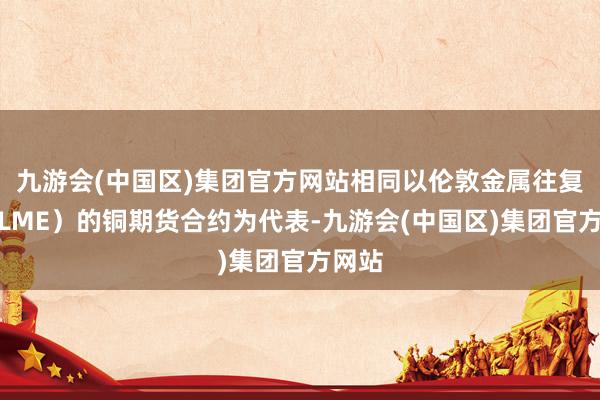 九游会(中国区)集团官方网站相同以伦敦金属往复所（LME）的铜期货合约为代表-九游会(中国区)集团官方网站