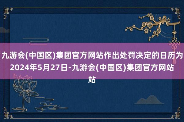 九游会(中国区)集团官方网站作出处罚决定的日历为2024年5月27日-九游会(中国区)集团官方网站