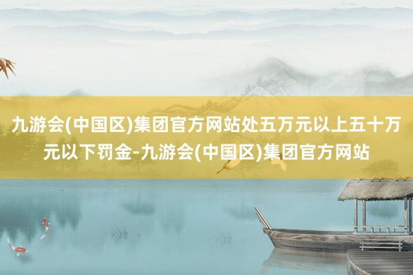 九游会(中国区)集团官方网站处五万元以上五十万元以下罚金-九游会(中国区)集团官方网站