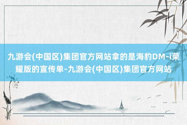 九游会(中国区)集团官方网站拿的是海豹DM-i荣耀版的宣传单-九游会(中国区)集团官方网站