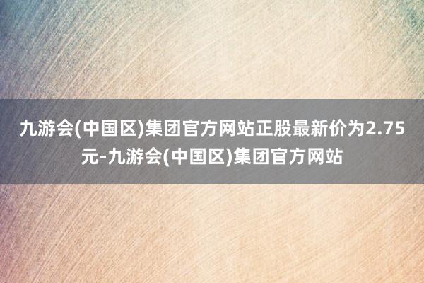 九游会(中国区)集团官方网站正股最新价为2.75元-九游会(中国区)集团官方网站