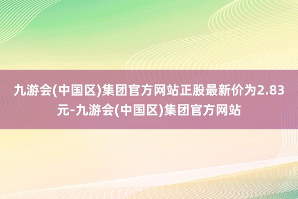 九游会(中国区)集团官方网站正股最新价为2.83元-九游会(中国区)集团官方网站