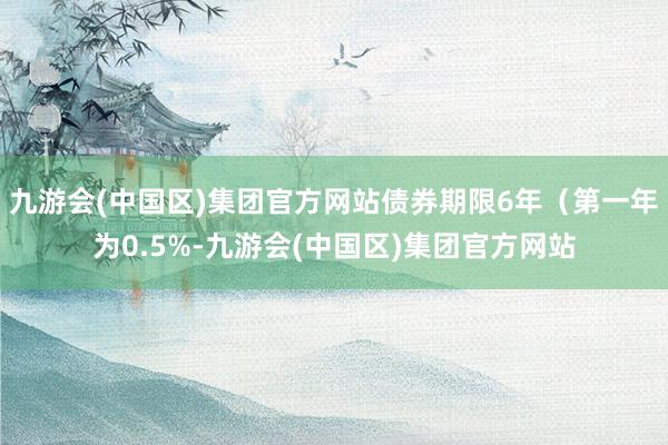 九游会(中国区)集团官方网站债券期限6年（第一年为0.5%-九游会(中国区)集团官方网站