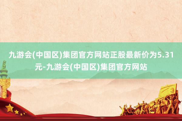 九游会(中国区)集团官方网站正股最新价为5.31元-九游会(中国区)集团官方网站