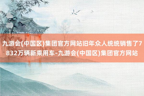 九游会(中国区)集团官方网站旧年众人统统销售了7832万辆新乘用车-九游会(中国区)集团官方网站