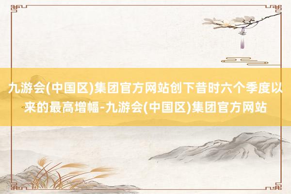 九游会(中国区)集团官方网站创下昔时六个季度以来的最高增幅-九游会(中国区)集团官方网站