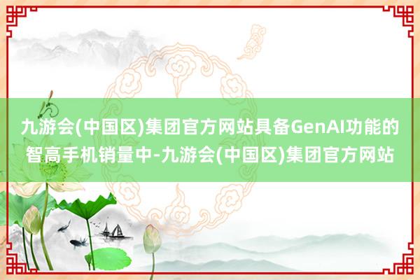 九游会(中国区)集团官方网站具备GenAI功能的智高手机销量中-九游会(中国区)集团官方网站