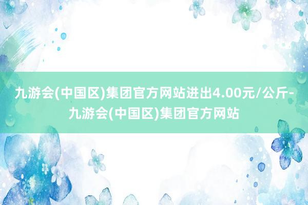 九游会(中国区)集团官方网站进出4.00元/公斤-九游会(中国区)集团官方网站