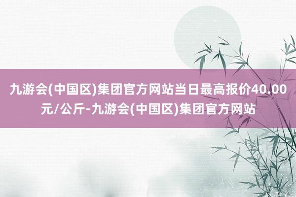 九游会(中国区)集团官方网站当日最高报价40.00元/公斤-九游会(中国区)集团官方网站