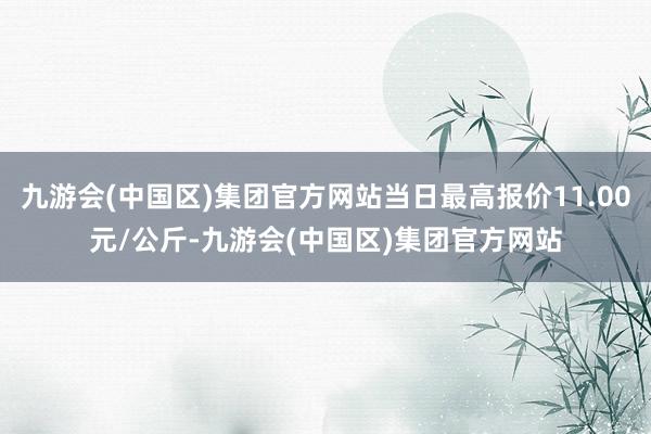 九游会(中国区)集团官方网站当日最高报价11.00元/公斤-九游会(中国区)集团官方网站