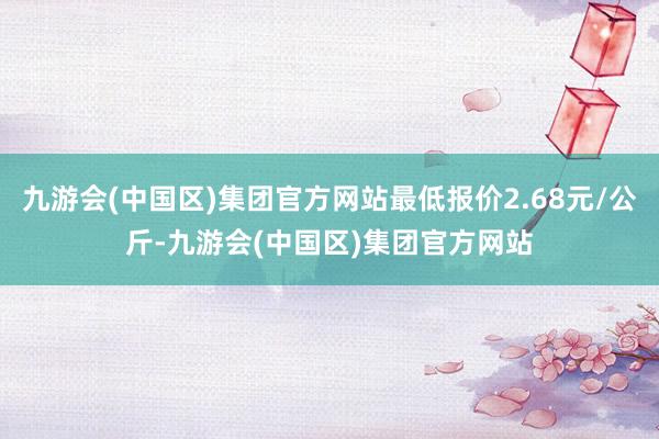 九游会(中国区)集团官方网站最低报价2.68元/公斤-九游会(中国区)集团官方网站