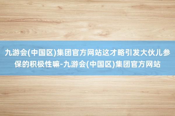 九游会(中国区)集团官方网站这才略引发大伙儿参保的积极性嘛-九游会(中国区)集团官方网站