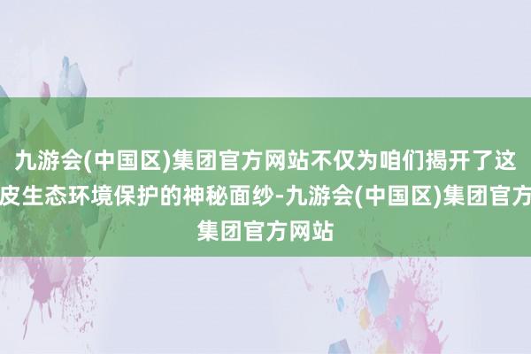 九游会(中国区)集团官方网站不仅为咱们揭开了这片地皮生态环境保护的神秘面纱-九游会(中国区)集团官方网站