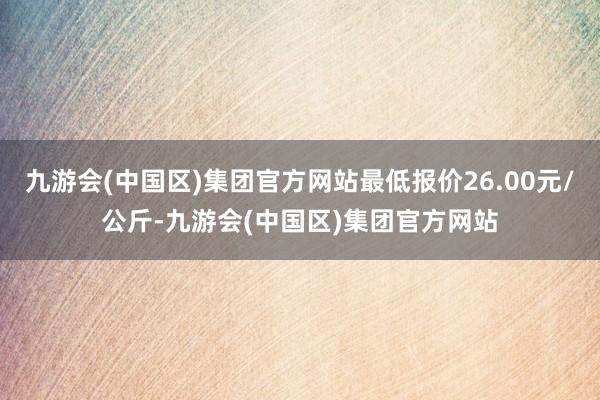 九游会(中国区)集团官方网站最低报价26.00元/公斤-九游会(中国区)集团官方网站