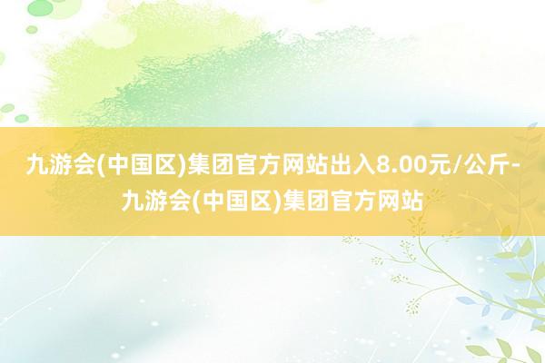 九游会(中国区)集团官方网站出入8.00元/公斤-九游会(中国区)集团官方网站