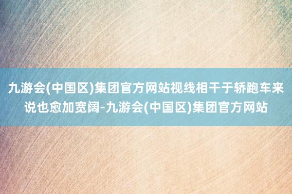 九游会(中国区)集团官方网站视线相干于轿跑车来说也愈加宽阔-九游会(中国区)集团官方网站