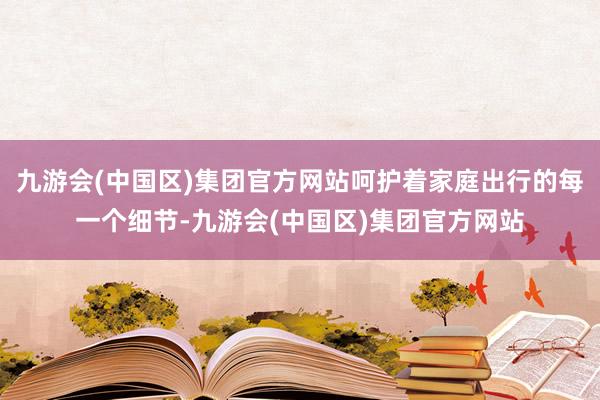 九游会(中国区)集团官方网站呵护着家庭出行的每一个细节-九游会(中国区)集团官方网站