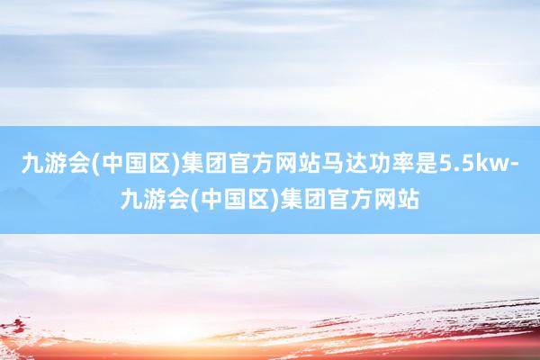 九游会(中国区)集团官方网站马达功率是5.5kw-九游会(中国区)集团官方网站